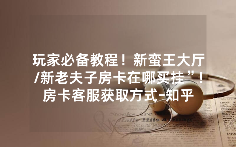 玩家必备教程！新蛮王大厅/新老夫子房卡在哪买挂”!房卡客服获取方式-知乎