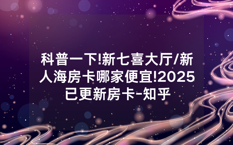科普一下!新七喜大厅/新人海房卡哪家便宜!2025已更新房卡-知乎