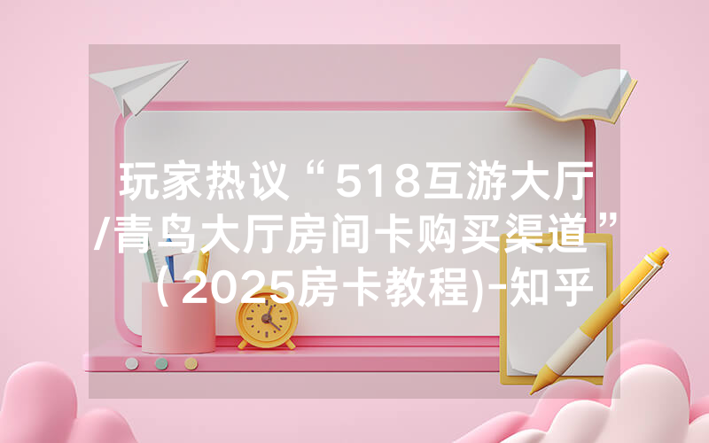 玩家热议“518互游大厅/青鸟大厅房间卡购买渠道”（2025房卡教程)-知乎