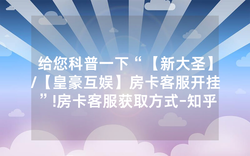 给您科普一下“【新大圣】/【皇豪互娱】房卡客服开挂”!房卡客服获取方式-知乎