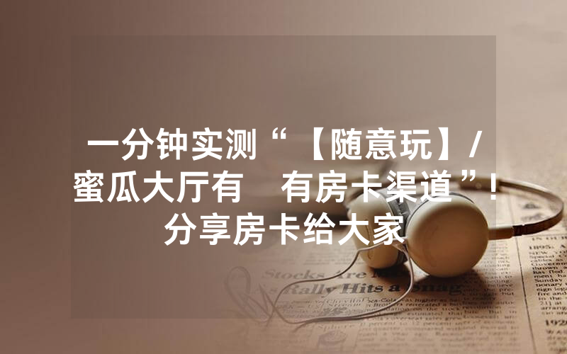 一分钟实测“【随意玩】/蜜瓜大厅有沒有房卡渠道”!分享房卡给大家