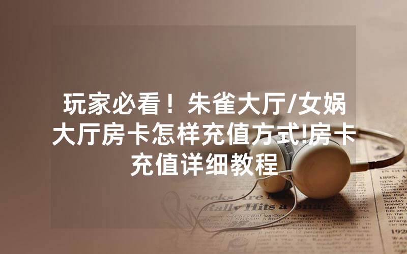 玩家必看！朱雀大厅/女娲大厅房卡怎样充值方式!房卡充值详细教程