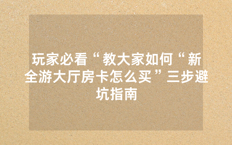 玩家必看“教大家如何“新全游大厅房卡怎么买”三步避坑指南