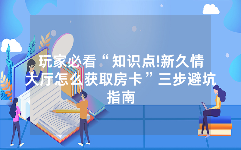 玩家必看“知识点!新久情大厅怎么获取房卡”三步避坑指南