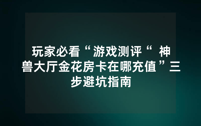 玩家必看“游戏测评“ 神兽大厅金花房卡在哪充值”三步避坑指南