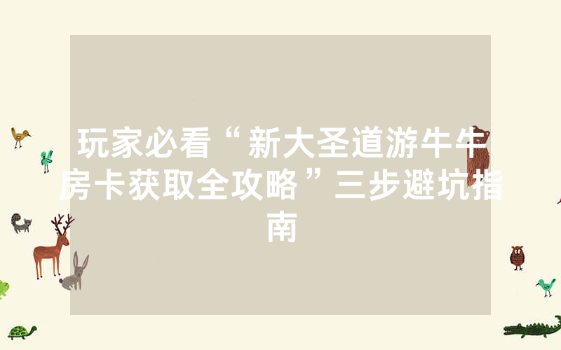 玩家必看“新大圣道游牛牛房卡获取全攻略”三步避坑指南