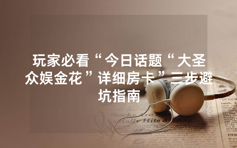 玩家必看“今日话题“大圣众娱金花”详细房卡”三步避坑指南