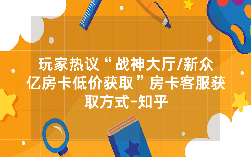 玩家热议“战神大厅/新众亿房卡低价获取”房卡客服获取方式-知乎