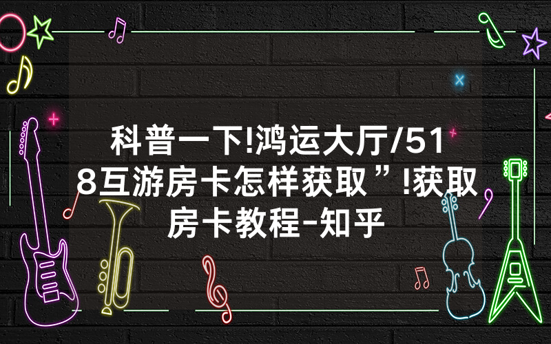 科普一下!鸿运大厅/518互游房卡怎样获取”!获取房卡教程-知乎