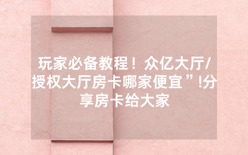玩家必备教程！众亿大厅/授权大厅房卡哪家便宜”!分享房卡给大家