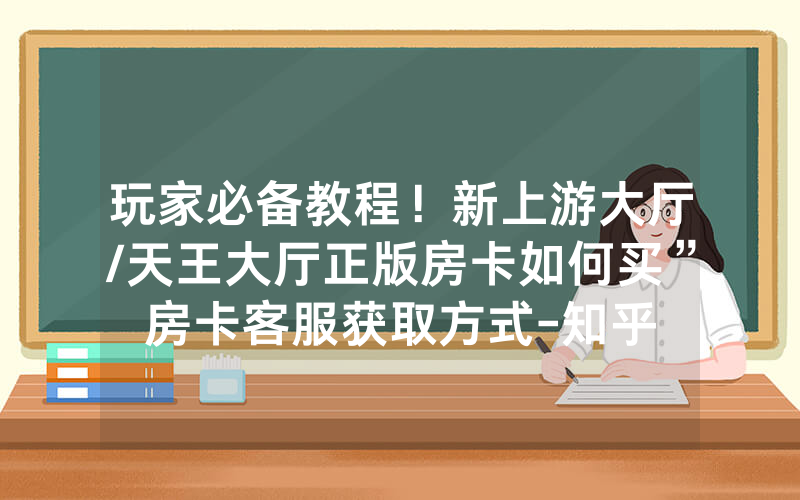 玩家必备教程！新上游大厅/天王大厅正版房卡如何买”房卡客服获取方式-知乎