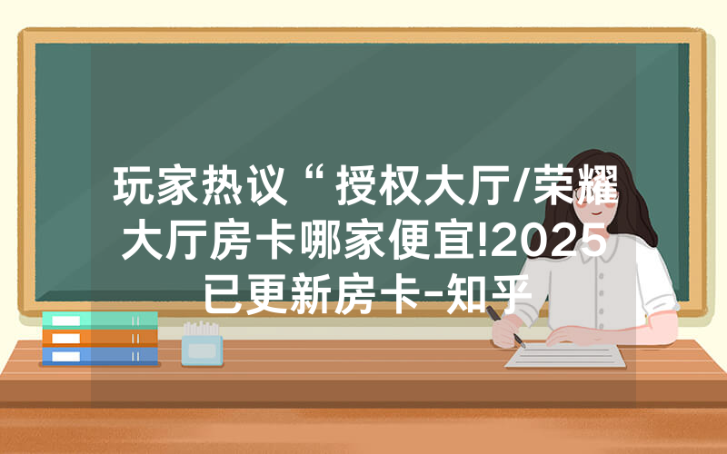 玩家热议“授权大厅/荣耀大厅房卡哪家便宜!2025已更新房卡-知乎