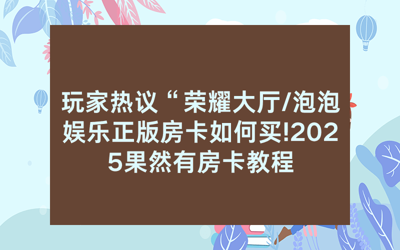 玩家热议“荣耀大厅/泡泡娱乐正版房卡如何买!2025果然有房卡教程