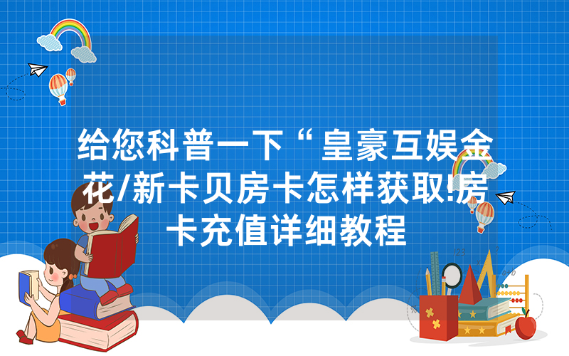 给您科普一下“皇豪互娱金花/新卡贝房卡怎样获取!房卡充值详细教程