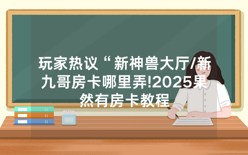玩家热议“新神兽大厅/新九哥房卡哪里弄!2025果然有房卡教程