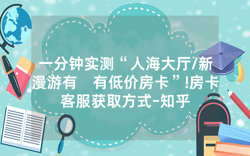 一分钟实测“人海大厅/新漫游有沒有低价房卡”!房卡客服获取方式-知乎