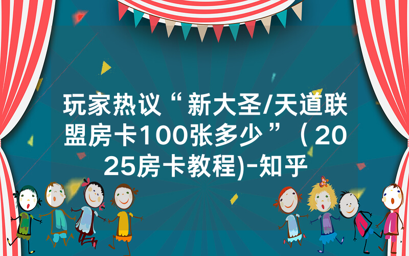 玩家热议“新大圣/天道联盟房卡100张多少”（2025房卡教程)-知乎