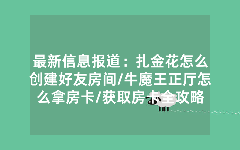 最新信息报道：扎金花怎么创建好友房间/牛魔王正厅怎么拿房卡/获取房卡全攻略