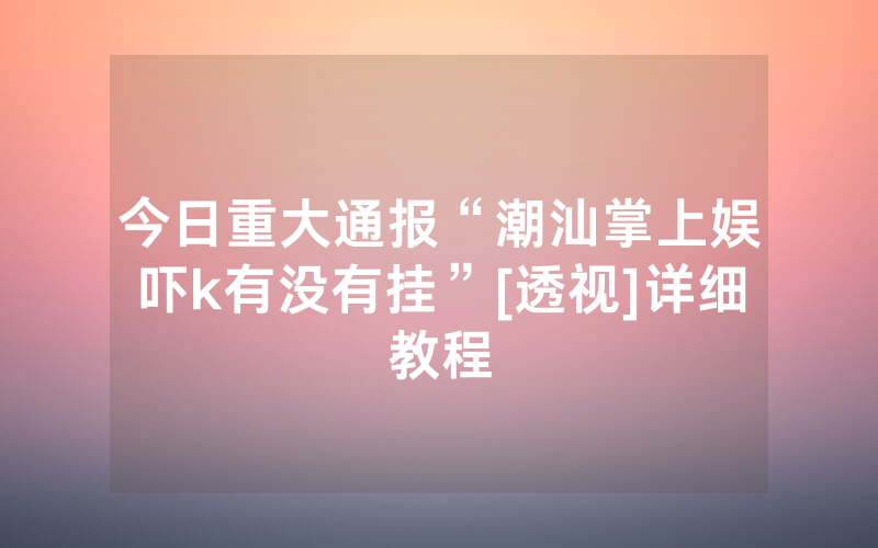 今日重大通报“潮汕掌上娱吓k有没有挂”[透视]详细教程