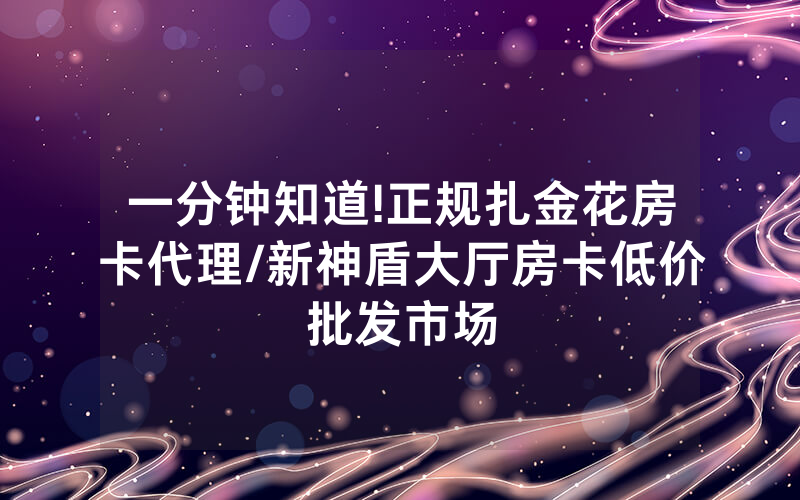 一分钟知道!正规扎金花房卡代理/新神盾大厅房卡低价批发市场