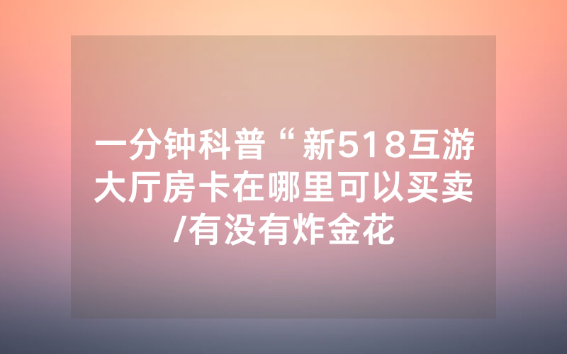 一分钟科普“新518互游大厅房卡在哪里可以买卖								/有没有炸金花房卡多少钱一张”详细教程