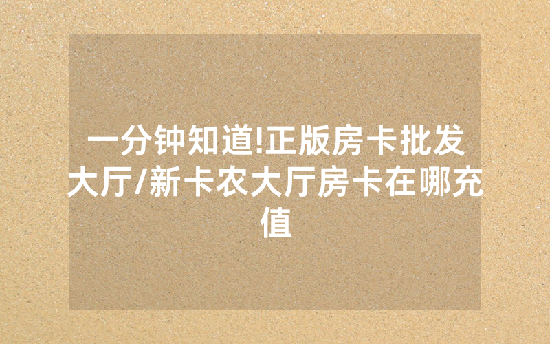 一分钟知道!正版房卡批发大厅/新卡农大厅房卡在哪充值