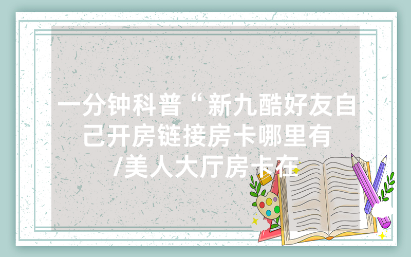 一分钟科普“新九酷好友自己开房链接房卡哪里有								/美人大厅房卡在哪里可以买卖”详细教程