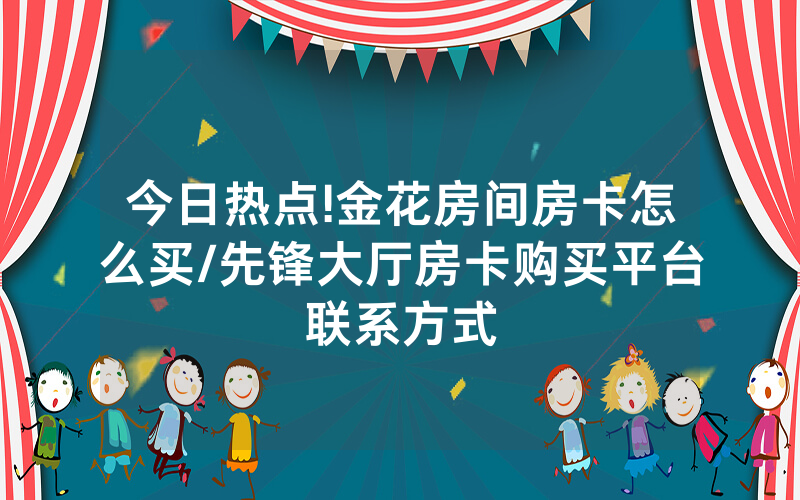 今日热点!金花房间房卡怎么买/先锋大厅房卡购买平台联系方式