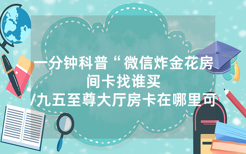 一分钟科普“微信炸金花房间卡找谁买								/九五至尊大厅房卡在哪里可以买卖”详细教程