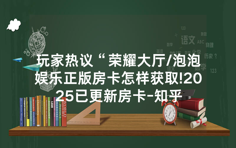 玩家热议“荣耀大厅/泡泡娱乐正版房卡怎样获取!2025已更新房卡-知乎
