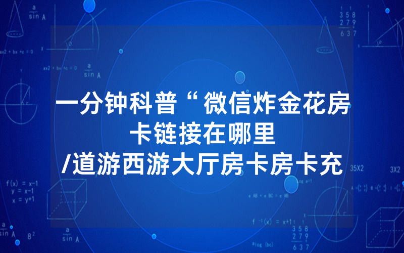 一分钟科普“微信炸金花房卡链接在哪里								/道游西游大厅房卡房卡充值找谁”详细教程