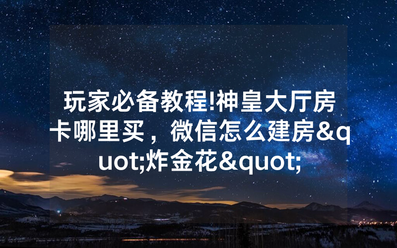 玩家必备教程!神皇大厅房卡哪里买，微信怎么建房"炸金花"