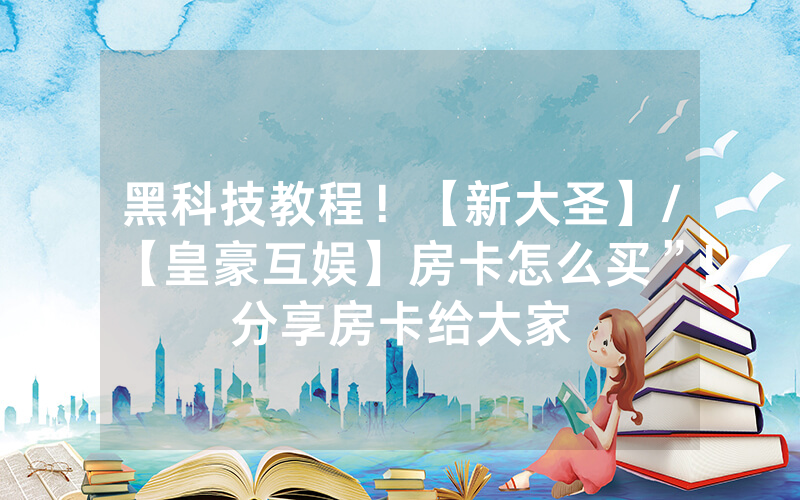 黑科技教程！【新大圣】/【皇豪互娱】房卡怎么买”!分享房卡给大家