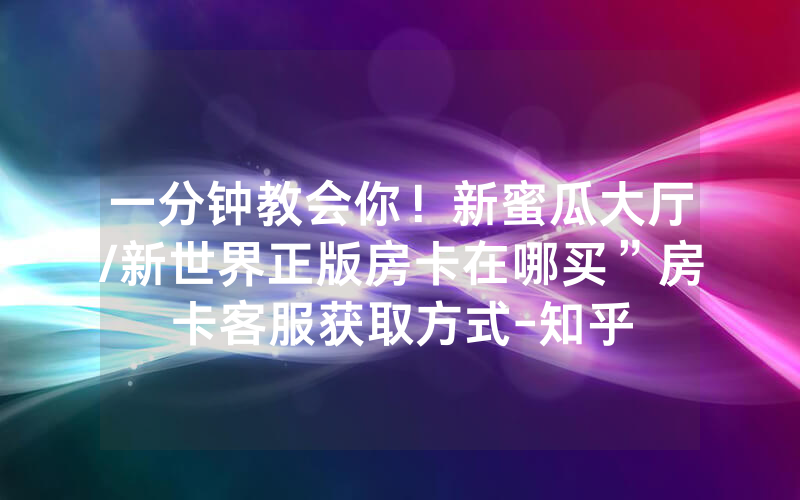 一分钟教会你！新蜜瓜大厅/新世界正版房卡在哪买”房卡客服获取方式-知乎