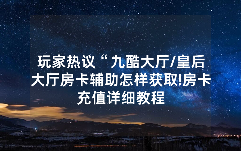 玩家热议“九酷大厅/皇后大厅房卡辅助怎样获取!房卡充值详细教程