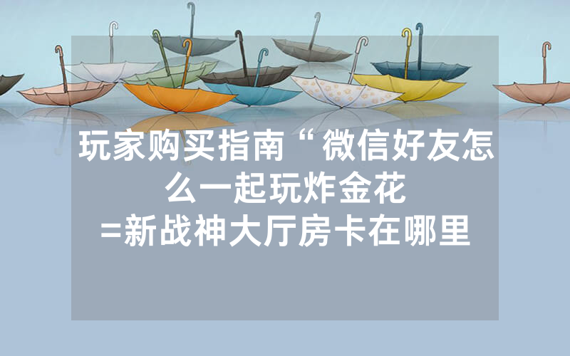玩家购买指南“微信好友怎么一起玩炸金花								=新战神大厅房卡在哪里买”详细教程