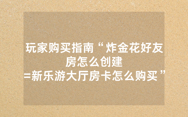玩家购买指南“炸金花好友房怎么创建								=新乐游大厅房卡怎么购买”详细教程