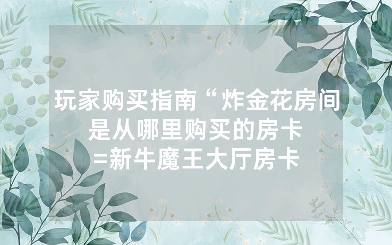 玩家购买指南“炸金花房间是从哪里购买的房卡								=新牛魔王大厅房卡哪里买”详细教程