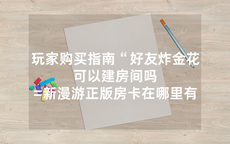 玩家购买指南“好友炸金花可以建房间吗								=新漫游正版房卡在哪里有”详细教程