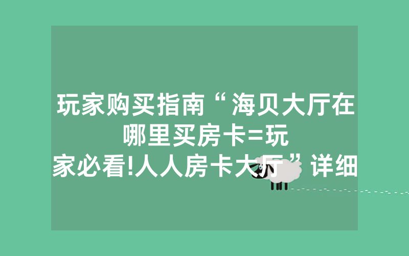 玩家购买指南“海贝大厅在哪里买房卡						=玩家必看!人人房卡大厅”详细教程