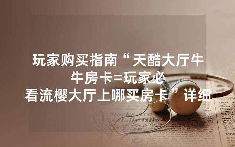 玩家购买指南“天酷大厅牛牛房卡						=玩家必看流樱大厅上哪买房卡”详细教程
