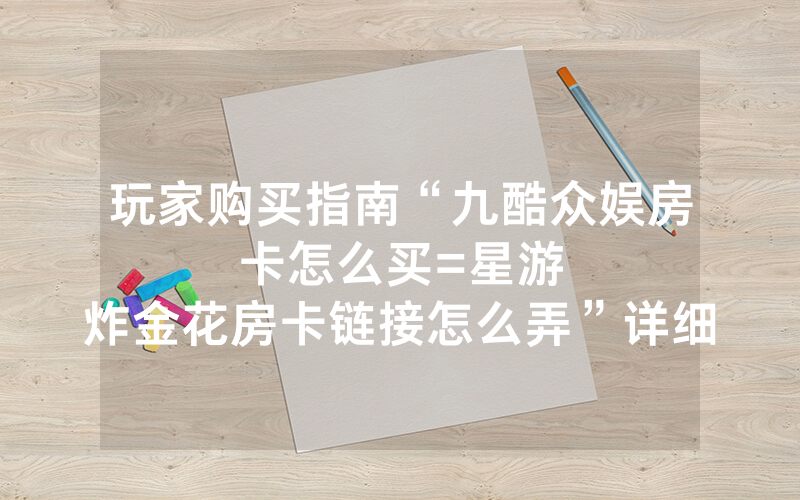 玩家购买指南“九酷众娱房卡怎么买						=星游炸金花房卡链接怎么弄”详细教程