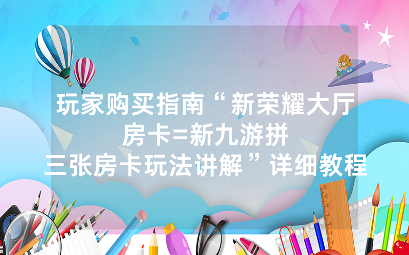 玩家购买指南“新荣耀大厅房卡						=新九游拼三张房卡玩法讲解”详细教程
