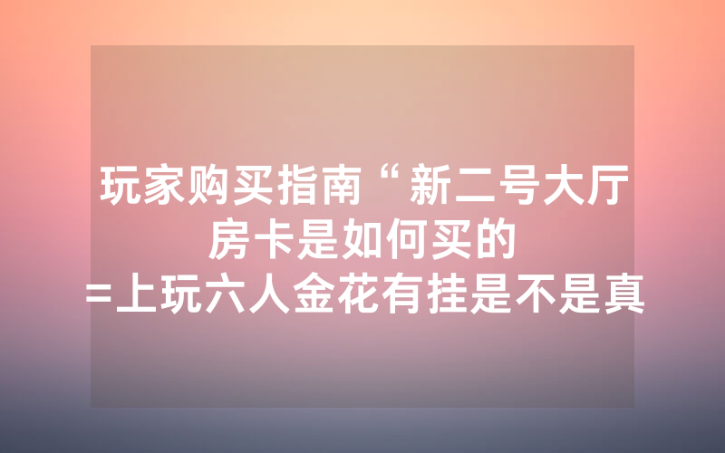 玩家购买指南“新二号大厅房卡是如何买的						=上玩六人金花有挂是不是真的”详细教程