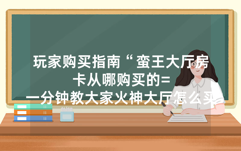 玩家购买指南“蛮王大厅房卡从哪购买的						=一分钟教大家火神大厅怎么买房卡”详细教程