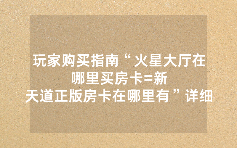 玩家购买指南“火星大厅在哪里买房卡						=新天道正版房卡在哪里有”详细教程