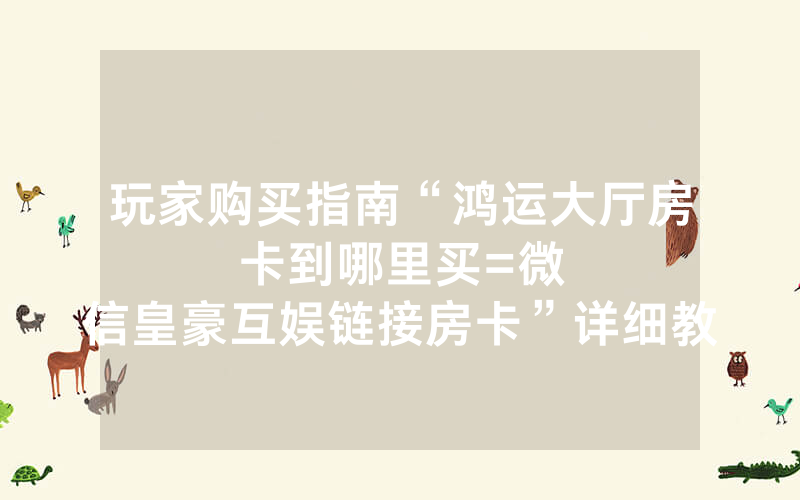 玩家购买指南“鸿运大厅房卡到哪里买						=微信皇豪互娱链接房卡”详细教程