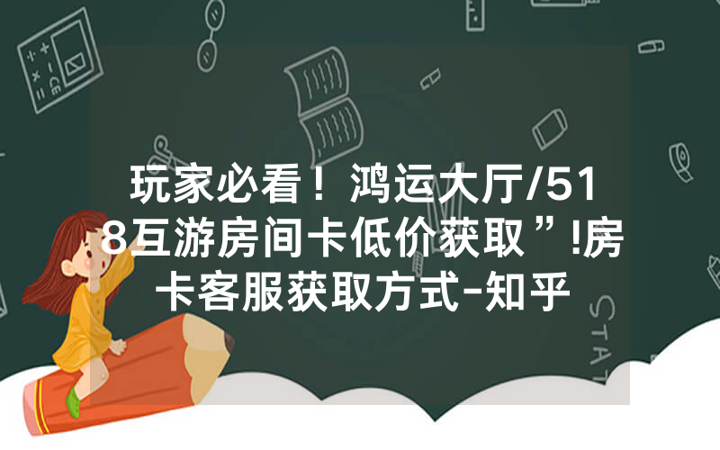 玩家必看！鸿运大厅/518互游房间卡低价获取”!房卡客服获取方式-知乎