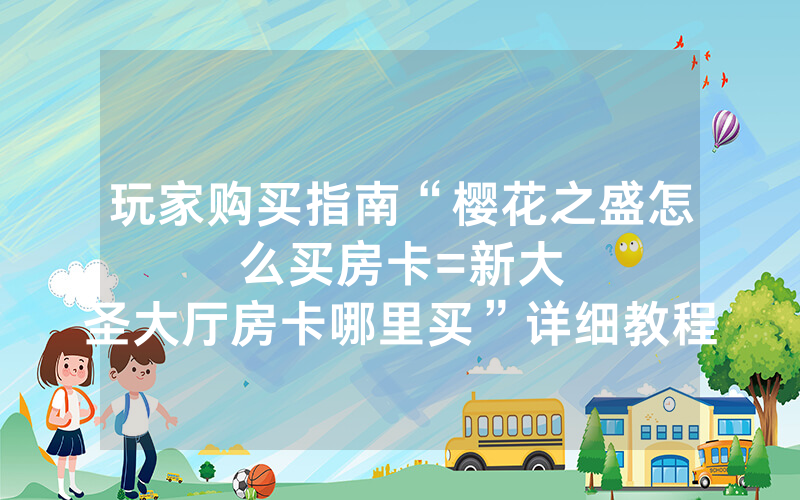 玩家购买指南“樱花之盛怎么买房卡						=新大圣大厅房卡哪里买”详细教程