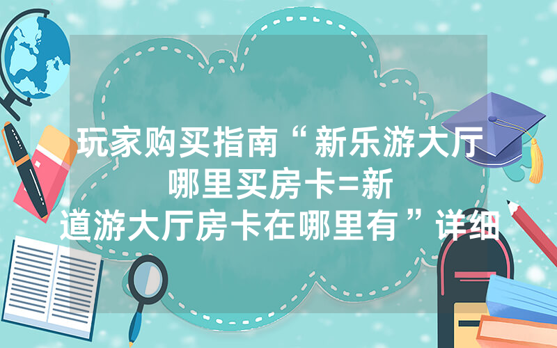 玩家购买指南“新乐游大厅哪里买房卡						=新道游大厅房卡在哪里有”详细教程